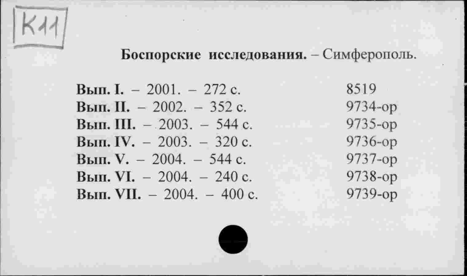 ﻿
Боспорские исследования. - Симферополь.
Вып. I. -	2001. -	272 с.	8519
Вып. II. -	- 2002. -	- 352 с.	9734-ор
Вып. III.	-2003.	- 544 с.	9735-ор
Вып. IV.	- 2003.	- 320 с.	9736-ор
Вып. V. -	2004. -	- 544 с.	9737-ор
Вып. VI.	- 2004.	- 240 с.	9738-ор
Вып. VII.	- 2004.	- 400 с.	9739-ор